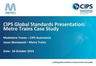 Leading global excellence in procurement and supply
CIPS Global Standards Presentation:
Metro Trains Case Study
Madeleine Tewes – CIPS Australasia
Jason Westwood – Metro Trains
Date: 16 October 2014
 