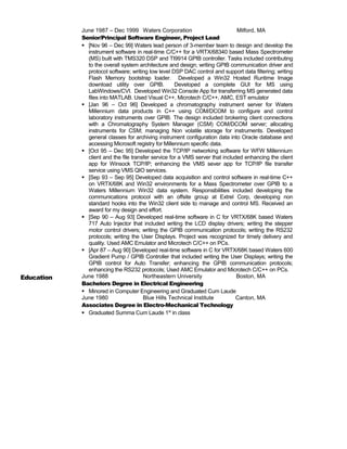 June 1987 – Dec 1999 Waters Corporation Milford, MA
Senior/Principal Software Engineer, Project Lead
 [Nov 96 – Dec 99] Waters lead person of 3-member team to design and develop the
instrument software in real-time C/C++ for a VRTX/68340 based Mass Spectrometer
(MS) built with TMS320 DSP and TI9914 GPIB controller. Tasks included contributing
to the overall system architecture and design; writing GPIB communication driver and
protocol software; writing low level DSP DAC control and support data filtering; writing
Flash Memory bootstrap loader. Developed a Win32 Hosted Runtime Image
download utility over GPIB. Developed a complete GUI for MS using
LabWindows/CVI. Developed Win32 Console App for transferring MS generated data
files into MATLAB. Used Visual C++, Microtech C/C++, AMC, EST emulator
 [Jan 96 – Oct 96] Developed a chromatography instrument server for Waters
Millennium data products in C++ using COM/DCOM to configure and control
laboratory instruments over GPIB. The design included brokering client connections
with a Chromatography System Manager (CSM) COM/DCOM server; allocating
instruments for CSM; managing Non volatile storage for instruments. Developed
general classes for archiving instrument configuration data into Oracle database and
accessing Microsoft registry for Millennium specific data.
 [Oct 95 – Dec 95] Developed the TCP/IP networking software for WFW Millennium
client and the file transfer service for a VMS server that included enhancing the client
app for Winsock TCP/IP; enhancing the VMS sever app for TCP/IP file transfer
service using VMS QIO services.
 [Sep 93 – Sep 95] Developed data acquisition and control software in real-time C++
on VRTX/68K and Win32 environments for a Mass Spectrometer over GPIB to a
Waters Millennium Win32 data system. Responsibilities included developing the
communications protocol with an offsite group at Extrel Corp, developing non
standard hooks into the Win32 client side to manage and control MS. Received an
award for my design and effort.
 [Sep 90 – Aug 93] Developed real-time software in C for VRTX/68K based Waters
717 Auto Injector that included writing the LCD display drivers; writing the stepper
motor control drivers; writing the GPIB communication protocols; writing the RS232
protocols; writing the User Displays. Project was recognized for timely delivery and
quality. Used AMC Emulator and Microtech C/C++ on PCs.
 [Apr 87 – Aug 90] Developed real-time software in C for VRTX/68K based Waters 600
Gradient Pump / GPIB Controller that included writing the User Displays; writing the
GPIB control for Auto Transfer; enhancing the GPIB communication protocols;
enhancing the RS232 protocols; Used AMC Emulator and Microtech C/C++ on PCs.
Education June 1988 Northeastern University Boston, MA
Bachelors Degree in Electrical Engineering
 Minored in Computer Engineering and Graduated Cum Laude
June 1980 Blue Hills Technical Institute Canton, MA
Associates Degree in Electro-Mechanical Technology
 Graduated Summa Cum Laude 1st
in class
 