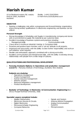 Curriculum Vitae Page 1 of 2 Gourav Dhiman
Harish Kumar
411a Glenbrook waiuku Rd. waiuku
Post no-2681, Auckland
Auckland
Mobile: (+64) 224532941
E-mail:monu.cool1@yahoo.co.in
OBJECTIVE
 Seeking a challenging role within a progressive and forward thinking organization,
where strong tertiary qualifications in electronics engineering and business can be
utilized.
Personal Strength
 Strong Knowledge in Scheduling and Supply in manufacturing company and stores
with a commitment to supply the material as per customer need.
 Excellent knowledge of business systems and practices including:
 Management skills  Communication skills
 I have done 6 months an industrial training in Computers India
 Proactive and positive team member, with a ‘can do’ attitude to all projects.
 Organized and resourceful, with the ability to take further responsibility and work on
own initiative when required.
 Flexible and enthusiastic approach, combined with a strong work ethic.
 Excellent communication and interpersonal skills, with the ability to develop strong
relationships with people from a wide range of cultures.
QUALIFICATIONS AND PROFESSIONAL DEVELOPMENT
 Pursuing Graduate Diploma in Operations and production management
(Level 7) – Manukau Institute of technology, Auckland, New Zealand.
Subjects are studying:
 Operations management
 Project management
 Human resource management
 Industry project
 Resource integration management
 Product development
 Bachelor of Technology in Electronics & Communication Engineering(Nov-
2012)–Punjab Technical University, India
Specialist papers completed include:
 Applied Mathematics
 Electronics Devices & Circuits
 Digital Electronics
 Microwave & Radar Engineering
 Computer Networks
 Signals and System
 Antenna &Wave Propagation
 Analog Communication
Systems
 Microprocessors
 