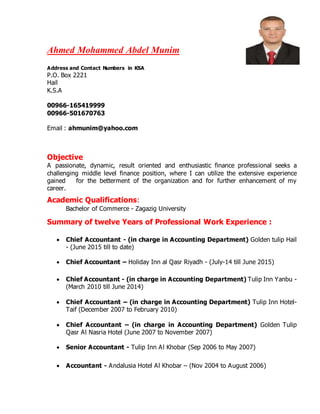 Ahmed Mohammed Abdel Munim
Address and Contact Numbers in KSA
P.O. Box 2221
Hail
K.S.A
00966-165419999
00966-501670763
Email : ahmunim@yahoo.com
Objective
A passionate, dynamic, result oriented and enthusiastic finance professional seeks a
challenging middle level finance position, where I can utilize the extensive experience
gained for the betterment of the organization and for further enhancement of my
career.
Academic Qualifications:
Bachelor of Commerce - Zagazig University
Summary of twelve Years of Professional Work Experience :
 Chief Accountant - (in charge in Accounting Department) Golden tulip Hail
- (June 2015 till to date)
 Chief Accountant – Holiday Inn al Qasr Riyadh - (July-14 till June 2015)
 Chief Accountant - (in charge in Accounting Department) Tulip Inn Yanbu -
(March 2010 till June 2014)
 Chief Accountant – (in charge in Accounting Department) Tulip Inn Hotel-
Taif (December 2007 to February 2010)
 Chief Accountant – (in charge in Accounting Department) Golden Tulip
Qasr Al Nasria Hotel (June 2007 to November 2007)
 Senior Accountant - Tulip Inn Al Khobar (Sep 2006 to May 2007)
 Accountant - Andalusia Hotel Al Khobar – (Nov 2004 to August 2006)
 