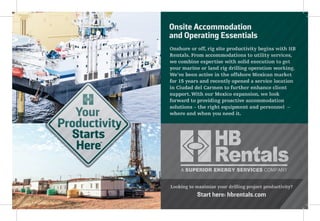 Onshore or off, rig site productivity begins with HB
Rentals. From accommodations to utility services,
we combine expertise with solid execution to get
your marine or land rig drilling operation working.
We've been active in the offshore Mexican market
for 15 years and recently opened a service location
in Ciudad del Carmen to further enhance client
support. With our Mexico expansion, we look
forward to providing proactive accommodation
solutions – the right equipment and personnel –
where and when you need it.
Looking to maximize your drilling project productivity?
Start here: hbrentals.com
Onshore or off, rig site productivity begins with HB
Rentals. From accommodations to utility services,
we combine expertise with solid execution to get
your marine or land rig drilling operation working.
We've been active in the offshore Mexican market
for 15 years and recently opened a service location
in Ciudad del Carmen to further enhance client
support. With our Mexico expansion, we look
forward to providing proactive accommodation
solutions – the right equipment and personnel –
where and when you need it.
Looking to maximize your drilling project productivity?
Start here: hbrentals.com
Onsite Accommodation
and Operating Essentials
 