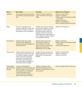 Children’s Health in All Policies ix
Sector Description Examples Referenced in Chapters
Legislative State and local levels of government
responsible for creating and passing
laws.
Includes the Kansas Legislature,
county commissions and mayors’
ofﬁces.
Children and Oral Health
Children and Obesity
Children andYouth with Special Health
Care Needs
Children and Poverty
Adolescent Risk Behaviors
Access to Quality Child Care Services
Media The sector encompasses the
creation, modiﬁcation, transfer and
distribution of media content for
the purpose of mass consumption.
Includes such industries as ﬁlmed
entertainment, television networks
(broadcast and cable), television
distribution (station, cable and
satellite), radio and out-of-home
advertising, internet advertising and
access spending, as well as magazine
and newspaper publishing.
Adolescent Risk Behaviors
Social Service Includes entities that provide
services for the well-being of
people, especially disadvantaged and
vulnerable persons.
Includes entities that provide
food assistance, child care,
special education and other
support services, and the Kansas
Department of Social and
Rehabilitation Services (SRS).
Children and Poverty
Children andYouth with Special Health
Care Needs
Adolescent Risk Behaviors
Transportation Includes entities that provide a safe
transportation system that ensures
the mobility of people and goods,
enhances economic prosperity
and preserves the quality of the
environment and communities.
Also responsible for building and
maintaining roads and bridges.
Includes local governments, state
highway agencies and the Kansas
Department of Transportation
(KDOT).
Children and Oral Health
Children and Obesity
Children and Poverty
Urban Design
and Community
Planning
Consists of individuals and
organizations that develop long- and
short-term plans for the use of land
and the growth and revitalization
of urban, suburban and rural
communities and the regions or
states in which they are located.
Includes city planners, urban
planning and architecture ﬁrms,
engineers and departments of parks
and recreation.
Access to Quality Child Care Services
 