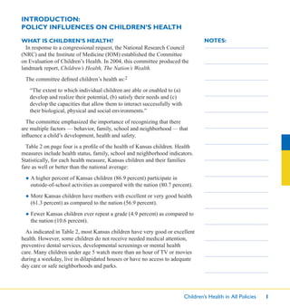 Children’s Health in All Policies 1
NOTES:
INTRODUCTION:
POLICY INFLUENCES ON CHILDREN’S HEALTH
WHAT IS CHILDREN’S HEALTH?
In response to a congressional request, the National Research Council
(NRC) and the Institute of Medicine (IOM) established the Committee
on Evaluation of Children’s Health. In 2004, this committee produced the
landmark report, Children’s Health, The Nation’s Wealth.
The committee deﬁned children’s health as:2
“The extent to which individual children are able or enabled to (a)
develop and realize their potential, (b) satisfy their needs and (c)
develop the capacities that allow them to interact successfully with
their biological, physical and social environments.”
The committee emphasized the importance of recognizing that there
are multiple factors — behavior, family, school and neighborhood — that
inﬂuence a child’s development, health and safety.
Table 2 on page four is a proﬁle of the health of Kansas children. Health
measures include health status, family, school and neighborhood indicators.
Statistically, for each health measure, Kansas children and their families
fare as well or better than the national average:
● A higher percent of Kansas children (86.9 percent) participate in
outside-of-school activities as compared with the nation (80.7 percent).
● More Kansas children have mothers with excellent or very good health
(61.3 percent) as compared to the nation (56.9 percent).
● Fewer Kansas children ever repeat a grade (4.9 percent) as compared to
the nation (10.6 percent).
As indicated in Table 2, most Kansas children have very good or excellent
health. However, some children do not receive needed medical attention,
preventive dental services, developmental screenings or mental health
care. Many children under age 5 watch more than an hour of TV or movies
during a weekday, live in dilapidated houses or have no access to adequate
day care or safe neighborhoods and parks.
 