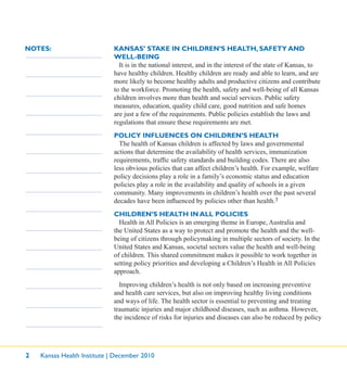 2 Kansas Health Institute | December 2010
NOTES: KANSAS’ STAKE IN CHILDREN’S HEALTH, SAFETY AND
WELL-BEING
It is in the national interest, and in the interest of the state of Kansas, to
have healthy children. Healthy children are ready and able to learn, and are
more likely to become healthy adults and productive citizens and contribute
to the workforce. Promoting the health, safety and well-being of all Kansas
children involves more than health and social services. Public safety
measures, education, quality child care, good nutrition and safe homes
are just a few of the requirements. Public policies establish the laws and
regulations that ensure these requirements are met.
POLICY INFLUENCES ON CHILDREN’S HEALTH
The health of Kansas children is affected by laws and governmental
actions that determine the availability of health services, immunization
requirements, trafﬁc safety standards and building codes. There are also
less obvious policies that can affect children’s health. For example, welfare
policy decisions play a role in a family’s economic status and education
policies play a role in the availability and quality of schools in a given
community. Many improvements in children’s health over the past several
decades have been inﬂuenced by policies other than health.3
CHILDREN’S HEALTH IN ALL POLICIES
Health in All Policies is an emerging theme in Europe, Australia and
the United States as a way to protect and promote the health and the well-
being of citizens through policymaking in multiple sectors of society. In the
United States and Kansas, societal sectors value the health and well-being
of children. This shared commitment makes it possible to work together in
setting policy priorities and developing a Children’s Health in All Policies
approach.
Improving children’s health is not only based on increasing preventive
and health care services, but also on improving healthy living conditions
and ways of life. The health sector is essential to preventing and treating
traumatic injuries and major childhood diseases, such as asthma. However,
the incidence of risks for injuries and diseases can also be reduced by policy
 