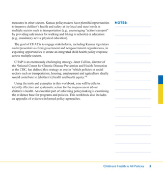Children’s Health in All Policies 3
NOTES:measures in other sectors. Kansas policymakers have plentiful opportunities
to improve children’s health and safety at the local and state levels in
multiple sectors such as transportation (e.g., encouraging “active transport”
by providing safe routes for walking and biking to schools) or education
(e.g., mandatory active physical education).
The goal of CHAP is to engage stakeholders, including Kansas legislators
and representatives from government and nongovernment organizations, in
exploring opportunities to create an integrated child health policy response
across multiple sectors.
CHAP is an enormously challenging strategy. Janet Collins, director of
the National Center for Chronic Disease Prevention and Health Promotion
at the CDC, has deﬁned this strategy as one in “which policies in social
sectors such as transportation, housing, employment and agriculture ideally
would contribute to [children’s] health and health equity.”4
Using the tools and examples in this workbook, you will be able to
identify effective and systematic action for the improvement of our
children’s health. An essential part of informing policymaking is examining
the evidence base for programs and policies. This workbook also includes
an appendix of evidence-informed policy approaches.
 