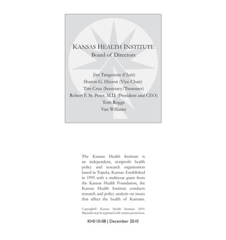 KANSAS HEALTH INSTITUTE
Board of Directors
Jim Tangeman (Chair)
Sharon G. Hixson (Vice Chair)
Tim Cruz (Secretary/Treasurer)
Robert F. St. Peter, M.D. (President and CEO)
Tom Rogge
Van Williams
KHI/10-08 | December 2010
Copyright© Kansas Health Institute 2010.
Materialsmaybereprintedwithwrittenpermission.
The Kansas Health Institute is
an independent, nonproﬁt health
policy and research organization
based in Topeka, Kansas. Established
in 1995 with a multiyear grant from
the Kansas Health Foundation, the
Kansas Health Institute conducts
research and policy analysis on issues
that affect the health of Kansans.
 