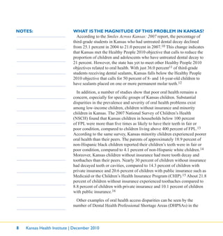 8 Kansas Health Institute | December 2010
NOTES: WHAT ISTHE MAGNITUDE OFTHIS PROBLEM IN KANSAS?
According to the Smiles Across Kansas: 2007 report, the percentage of
third-grade students in Kansas who had untreated dental decay declined
from 25.1 percent in 2004 to 21.0 percent in 2007.10 This change indicates
that Kansas met the Healthy People 2010 objective that calls to reduce the
proportion of children and adolescents who have untreated dental decay to
21 percent. However, the state has yet to meet other Healthy People 2010
objectives related to oral health. With just 36.0 percent11 of third-grade
students receiving dental sealants, Kansas falls below the Healthy People
2010 objective that calls for 50 percent of 8- and 14-year-old children to
have sealants placed on one or more permanent molar teeth.12
In addition, a number of studies show that poor oral health remains a
concern, especially for speciﬁc groups of Kansas children. Substantial
disparities in the prevalence and severity of oral health problems exist
among low-income children, children without insurance and minority
children in Kansas. The 2007 National Survey of Children’s Health
(NSCH) found that Kansas children in households below 100 percent
of FPL were more than ﬁve times as likely to have their teeth in fair or
poor condition, compared to children living above 400 percent of FPL.13
According to the same survey, Kansas minority children experienced poorer
oral health than their peers. The parents of approximately 18.9 percent of
non-Hispanic black children reported their children’s teeth were in fair or
poor condition, compared to 4.1 percent of non-Hispanic white children.14
Moreover, Kansas children without insurance had more tooth decay and
toothaches than their peers. Nearly 30 percent of children without insurance
had decayed teeth or cavities, compared to 14.3 percent of children with
private insurance and 20.6 percent of children with public insurance such as
Medicaid or the Children’s Health Insurance Program (CHIP).15 About 21.8
percent of children without insurance experienced toothaches compared to
8.8 percent of children with private insurance and 10.1 percent of children
with public insurance.16
Other examples of oral health access disparities can be seen by the
number of Dental Health Professional Shortage Areas (DHPSAs) in the
 