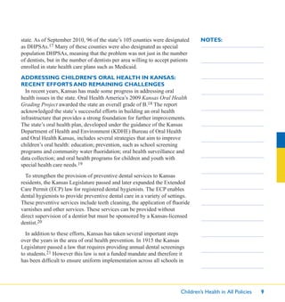 Children’s Health in All Policies 9
NOTES:state. As of September 2010, 96 of the state’s 105 counties were designated
as DHPSAs.17 Many of these counties were also designated as special
population DHPSAs, meaning that the problem was not just in the number
of dentists, but in the number of dentists per area willing to accept patients
enrolled in state health care plans such as Medicaid.
ADDRESSING CHILDREN’S ORAL HEALTH IN KANSAS:
RECENT EFFORTS AND REMAINING CHALLENGES
In recent years, Kansas has made some progress in addressing oral
health issues in the state. Oral Health America’s 2009 Kansas Oral Health
Grading Project awarded the state an overall grade of B.18 The report
acknowledged the state’s successful efforts in building an oral health
infrastructure that provides a strong foundation for further improvements.
The state’s oral health plan, developed under the guidance of the Kansas
Department of Health and Environment (KDHE) Bureau of Oral Health
and Oral Health Kansas, includes several strategies that aim to improve
children’s oral health: education; prevention, such as school screening
programs and community water ﬂuoridation; oral health surveillance and
data collection; and oral health programs for children and youth with
special health care needs.19
To strengthen the provision of preventive dental services to Kansas
residents, the Kansas Legislature passed and later expanded the Extended
Care Permit (ECP) law for registered dental hygienists. The ECP enables
dental hygienists to provide preventive dental care in a variety of settings.
These preventive services include teeth cleaning, the application of ﬂuoride
varnishes and other services. These services can be provided without
direct supervision of a dentist but must be sponsored by a Kansas-licensed
dentist.20
In addition to these efforts, Kansas has taken several important steps
over the years in the area of oral health prevention. In 1915 the Kansas
Legislature passed a law that requires providing annual dental screenings
to students.21 However this law is not a funded mandate and therefore it
has been difﬁcult to ensure uniform implementation across all schools in
 