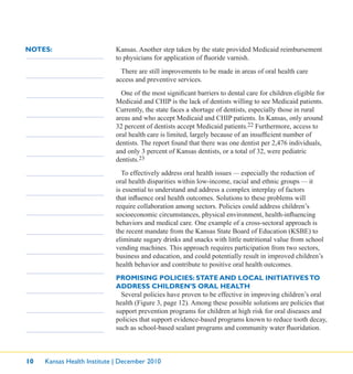 10 Kansas Health Institute | December 2010
NOTES: Kansas. Another step taken by the state provided Medicaid reimbursement
to physicians for application of ﬂuoride varnish.
There are still improvements to be made in areas of oral health care
access and preventive services.
One of the most signiﬁcant barriers to dental care for children eligible for
Medicaid and CHIP is the lack of dentists willing to see Medicaid patients.
Currently, the state faces a shortage of dentists, especially those in rural
areas and who accept Medicaid and CHIP patients. In Kansas, only around
32 percent of dentists accept Medicaid patients.22 Furthermore, access to
oral health care is limited, largely because of an insufﬁcient number of
dentists. The report found that there was one dentist per 2,476 individuals,
and only 3 percent of Kansas dentists, or a total of 32, were pediatric
dentists.23
To effectively address oral health issues — especially the reduction of
oral health disparities within low-income, racial and ethnic groups — it
is essential to understand and address a complex interplay of factors
that inﬂuence oral health outcomes. Solutions to these problems will
require collaboration among sectors. Policies could address children’s
socioeconomic circumstances, physical environment, health-inﬂuencing
behaviors and medical care. One example of a cross-sectoral approach is
the recent mandate from the Kansas State Board of Education (KSBE) to
eliminate sugary drinks and snacks with little nutritional value from school
vending machines. This approach requires participation from two sectors,
business and education, and could potentially result in improved children’s
health behavior and contribute to positive oral health outcomes.
PROMISING POLICIES: STATE AND LOCAL INITIATIVESTO
ADDRESS CHILDREN’S ORAL HEALTH
Several policies have proven to be effective in improving children’s oral
health (Figure 3, page 12). Among these possible solutions are policies that
support prevention programs for children at high risk for oral diseases and
policies that support evidence-based programs known to reduce tooth decay,
such as school-based sealant programs and community water ﬂuoridation.
 