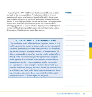 Children’s Health in All Policies 13
NOTES:According to the 2007 NSCH, more than 6 percent of Kansas children
had teeth in fair or poor condition.25 Furthermore, children of lower
socioeconomic status were disproportionately affected by dental caries.
Thus, reducing disparities in oral health will require directing promising
policies to focus on populations at risk for oral diseases. These populations
include those with lower socioeconomic status and racial and ethnic
minority populations. In order to optimize the effectiveness and impact of
existing oral health policies and programs, it is important to also address
determinants of health that can impact their success.
POTENTIAL IMPACT OF HEALTH REFORM26
The new federal health reform legislation contains a number of oral
health provisions that pertain to dental beneﬁts and coverage, dental
workforce, oral health surveillance, dental prevention and oral health
literacy. For example, it includes a mandatory oral health beneﬁt for
children up to age 21 as part of any essential beneﬁts package offered
through health insurance exchanges.The legislation also recognizes
dental hygienists as primary oral health providers. Additionally, the
legislation provides for 15 demonstration grants for communities
and organizations to train or employ alternative dental health care
providers to evaluate emerging workforce models that improve access
to oral health care. Public health dental hygienists, independent dental
hygienists, advanced practice dental hygienists and dental therapist
models are included as models eligible for the grants.
 