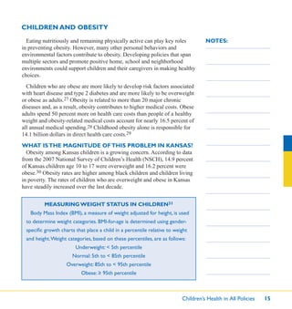 Children’s Health in All Policies 15
NOTES:
CHILDREN AND OBESITY
Eating nutritiously and remaining physically active can play key roles
in preventing obesity. However, many other personal behaviors and
environmental factors contribute to obesity. Developing policies that span
multiple sectors and promote positive home, school and neighborhood
environments could support children and their caregivers in making healthy
choices.
Children who are obese are more likely to develop risk factors associated
with heart disease and type 2 diabetes and are more likely to be overweight
or obese as adults.27 Obesity is related to more than 20 major chronic
diseases and, as a result, obesity contributes to higher medical costs. Obese
adults spend 50 percent more on health care costs than people of a healthy
weight and obesity-related medical costs account for nearly 16.5 percent of
all annual medical spending.28 Childhood obesity alone is responsible for
14.1 billion dollars in direct health care costs.29
WHAT ISTHE MAGNITUDE OFTHIS PROBLEM IN KANSAS?
Obesity among Kansas children is a growing concern. According to data
from the 2007 National Survey of Children’s Health (NSCH), 14.9 percent
of Kansas children age 10 to 17 were overweight and 16.2 percent were
obese.30 Obesity rates are higher among black children and children living
in poverty. The rates of children who are overweight and obese in Kansas
have steadily increased over the last decade.
MEASURING WEIGHT STATUS IN CHILDREN31
Body Mass Index (BMI), a measure of weight adjusted for height, is used
to determine weight categories. BMI-for-age is determined using gender-
speciﬁc growth charts that place a child in a percentile relative to weight
and height.Weight categories, based on these percentiles, are as follows:
Underweight: < 5th percentile
Normal: 5th to < 85th percentile
Overweight: 85th to < 95th percentile
Obese: ≥ 95th percentile
 