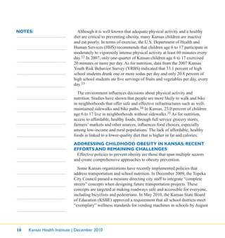 16 Kansas Health Institute | December 2010
NOTES: Although it is well known that adequate physical activity and a healthy
diet are critical to preventing obesity, many Kansas children are inactive
and eat poorly. In terms of exercise, the U.S. Department of Health and
Human Services (HHS) recommends that children age 6 to 17 participate in
moderately to vigorously intense physical activity at least 60 minutes every
day.32 In 2007, only one-quarter of Kansas children age 6 to 17 exercised
20 minutes or more per day. As for nutrition, data from the 2007 Kansas
Youth Risk Behavior Survey (YRBS) indicated that 33.1 percent of high
school students drank one or more sodas per day and only 20.8 percent of
high school students ate ﬁve servings of fruits and vegetables per day, every
day.33
The environment inﬂuences decisions about physical activity and
nutrition. Studies have shown that people are more likely to walk and bike
in neighborhoods that offer safe and effective infrastructures such as well-
maintained sidewalks and bike paths.34 In Kansas, 23.0 percent of children
age 6 to 17 live in neighborhoods without sidewalks.35 As for nutrition,
access to affordable, healthy foods, through full service grocery stores,
farmers’ markets and other sources, inﬂuences food choices, especially
among low-income and rural populations. The lack of affordable, healthy
foods is linked to a lower-quality diet that is higher in fat and calories.
ADDRESSING CHILDHOOD OBESITY IN KANSAS: RECENT
EFFORTS AND REMAINING CHALLENGES
Effective policies to prevent obesity are those that span multiple sectors
and create comprehensive approaches to obesity prevention.
Some Kansas organizations have recently implemented policies that
address transportation and school nutrition. In December 2009, the Topeka
City Council passed a measure directing city staff to integrate “complete
streets” concepts when designing future transportation projects. These
concepts are targeted at making roadways safe and accessible for everyone,
including bicyclists and pedestrians. In May 2010, the Kansas State Board
of Education (KSBE) approved a requirement that all school districts meet
“exemplary” wellness standards for vending machines in schools by August
 