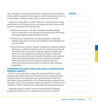 Children’s Health in All Policies 17
NOTES:2011. Exemplary vending machine wellness standards limit the number of
calories and the amount of fat and sugar in vended foods and allow the sale
of only healthy vended beverages, such as water and low-fat milk.
In spite of existing efforts to address obesity, the state still faces a rising
trend in the rates of children who are overweight and obese. Kansas could
beneﬁt by focusing on the following areas:
● Physical environment. The state’s building and urban planning
policies could improve the physical environment in ways that would
encourage people to engage in physical activity.
● Food pricing. Comprehensive food pricing policies could make
healthier foods, like fresh fruits and vegetables, more affordable and
more accessible.
● Physical activity at school. Schools with physical education programs
that require a substantial number of minutes of physical activity and
schools that offer recess allow children to engage in regular, daily
physical activity. Children who regularly participate in physical
activity are more likely to be physically ﬁt and have better academic
achievement, better attendance and fewer disciplinary problems.
Studies show that more time in physical education and other
school-based physical activity does not adversely affect academic
performance.
PROMISING POLICIES: STATE AND LOCAL INITIATIVESTO
ADDRESS OBESITY
Forty-six states around the country have operational farm-to-school
programs that connect schools and local farms to serve meals and snacks
made from fresh, local ingredients and to provide health, nutrition and
agricultural learning opportunities. By collaborating across education and
agriculture sectors, these programs increase the quantity of fresh fruits and
vegetables offered in schools while supporting local and regional farmers.
Although research is limited, farm-to-school and school gardening
programs have been shown to contribute positively toward students’
 
