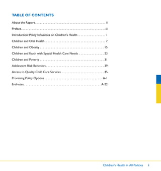 Children’s Health in All Policies i
About the Report . . . . . . . . . . . . . . . . . . . . . . . . . . . . . . . . . . . . . . . . . . . . . ii
Preface. . . . . . . . . . . . . . . . . . . . . . . . . . . . . . . . . . . . . . . . . . . . . . . . . . . . . .iii
Introduction: Policy Inﬂuences on Children’s Health . . . . . . . . . . . . . . . . . . 1
Children and Oral Health. . . . . . . . . . . . . . . . . . . . . . . . . . . . . . . . . . . . . . . 7
Children and Obesity . . . . . . . . . . . . . . . . . . . . . . . . . . . . . . . . . . . . . . . . . 15
Children andYouth with Special Health Care Needs . . . . . . . . . . . . . . . . 23
Children and Poverty . . . . . . . . . . . . . . . . . . . . . . . . . . . . . . . . . . . . . . . . . 31
Adolescent Risk Behaviors . . . . . . . . . . . . . . . . . . . . . . . . . . . . . . . . . . . . . 39
Access to Quality Child Care Services . . . . . . . . . . . . . . . . . . . . . . . . . . . 45
Promising Policy Options . . . . . . . . . . . . . . . . . . . . . . . . . . . . . . . . . . . . . A-1
Endnotes . . . . . . . . . . . . . . . . . . . . . . . . . . . . . . . . . . . . . . . . . . . . . . . . . A-22
TABLE OF CONTENTS
 