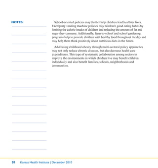 20 Kansas Health Institute | December 2010
NOTES: School-oriented policies may further help children lead healthier lives.
Exemplary vending machine policies may reinforce good eating habits by
limiting the caloric intake of children and reducing the amount of fat and
sugar they consume. Additionally, farm-to-school and school gardening
programs help to provide children with healthy food throughout the day and
may help them think positively about nutritious diets in the future.
Addressing childhood obesity through multi-sectoral policy approaches
may not only reduce chronic diseases, but also decrease health care
expenditures. This type of systematic collaboration among sectors to
improve the environments in which children live may beneﬁt children
individually and also beneﬁt families, schools, neighborhoods and
communities.
 