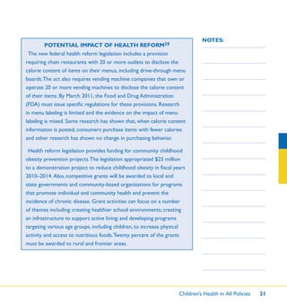 Children’s Health in All Policies 21
NOTES:
POTENTIAL IMPACT OF HEALTH REFORM39
The new federal health reform legislation includes a provision
requiring chain restaurants with 20 or more outlets to disclose the
calorie content of items on their menus, including drive-through menu
boards.The act also requires vending machine companies that own or
operate 20 or more vending machines to disclose the calorie content
of their items. By March 2011, the Food and Drug Administration
(FDA) must issue speciﬁc regulations for these provisions. Research
in menu labeling is limited and the evidence on the impact of menu
labeling is mixed. Some research has shown that, when calorie content
information is posted, consumers purchase items with fewer calories
and other research has shown no change in purchasing behavior.
Health reform legislation provides funding for community childhood
obesity prevention projects.The legislation appropriated $25 million
to a demonstration project to reduce childhood obesity in ﬁscal years
2010–2014. Also, competitive grants will be awarded to local and
state governments and community-based organizations for programs
that promote individual and community health and prevent the
incidence of chronic disease. Grant activities can focus on a number
of themes including: creating healthier school environments; creating
an infrastructure to support active living; and developing programs
targeting various age groups, including children, to increase physical
activity and access to nutritious foods.Twenty percent of the grants
must be awarded to rural and frontier areas.
 