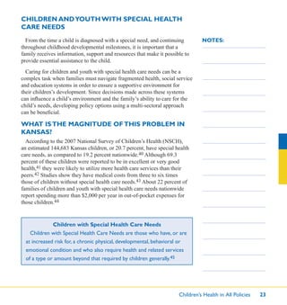Children’s Health in All Policies 23
NOTES:
CHILDREN ANDYOUTH WITH SPECIAL HEALTH
CARE NEEDS
From the time a child is diagnosed with a special need, and continuing
throughout childhood developmental milestones, it is important that a
family receives information, support and resources that make it possible to
provide essential assistance to the child.
Caring for children and youth with special health care needs can be a
complex task when families must navigate fragmented health, social service
and education systems in order to ensure a supportive environment for
their children’s development. Since decisions made across these systems
can inﬂuence a child’s environment and the family’s ability to care for the
child’s needs, developing policy options using a multi-sectoral approach
can be beneﬁcial.
WHAT ISTHE MAGNITUDE OFTHIS PROBLEM IN
KANSAS?
According to the 2007 National Survey of Children’s Health (NSCH),
an estimated 144,683 Kansas children, or 20.7 percent, have special health
care needs, as compared to 19.2 percent nationwide.40 Although 69.3
percent of these children were reported to be in excellent or very good
health,41 they were likely to utilize more health care services than their
peers.42 Studies show they have medical costs from three to six times
those of children without special health care needs.43 About 22 percent of
families of children and youth with special health care needs nationwide
report spending more than $2,000 per year in out-of-pocket expenses for
those children.44
Children with Special Health Care Needs
Children with Special Health Care Needs are those who have, or are
at increased risk for, a chronic physical, developmental, behavioral or
emotional condition and who also require health and related services
of a type or amount beyond that required by children generally.45
 
