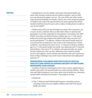 24 Kansas Health Institute | December 2010
NOTES: Comprehensive care for children and youth with special health care
needs often includes medical and non-medical expenses, such as child
care and educational support services. The cost of this care often creates
major ﬁnancial hardships for families. Nearly one in four American parents
of children and youth with special health care needs reported that family
members had been forced to quit a job or reduce working hours in order to
care for the child.46
Children and youth with special health care needs often experience one
or more chronic conditions that can affect their ability to function and
participate in activities important for development. According to the 2007
NSCH, more than one-third of Kansas children age 6 to 17 with special
health care needs had conditions that affected their daily activities and
social participation.47 In addition, children with special health needs are
at increased risk for depression, due in part to the characteristics of their
conditions. According to the same survey, 11.4 percent of Kansas children
age 6 to 17 with special health care needs were depressed and 15.5 percent
had problems with anxiety.48 As children with special health care needs
become adolescents, they can face additional issues related to health,
services and supports, social isolation and education and work experiences.
Some of these challenges may result in poor educational and employment
outcomes.49
ADDRESSING CHILDREN ANDYOUTH WITH SPECIAL
HEALTH CARE NEEDS IN KANSAS: RECENT EFFORTS AND
REMAINING CHALLENGES
A number of policies and programs from various sectors support Kansas
children and youth with special health care needs and their families. These
state and federal programs cover many areas such as health care, education,
mental health and ﬁnancial assistance. The programs include:
● Medicaid;
● Title V Maternal and Child Health Programs, including newborn
screenings and services for eligible children and youth with special
health care needs;
 