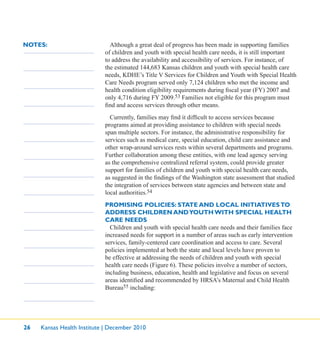 26 Kansas Health Institute | December 2010
NOTES: Although a great deal of progress has been made in supporting families
of children and youth with special health care needs, it is still important
to address the availability and accessibility of services. For instance, of
the estimated 144,683 Kansas children and youth with special health care
needs, KDHE’s Title V Services for Children and Youth with Special Health
Care Needs program served only 7,124 children who met the income and
health condition eligibility requirements during ﬁscal year (FY) 2007 and
only 4,716 during FY 2009.53 Families not eligible for this program must
ﬁnd and access services through other means.
Currently, families may ﬁnd it difﬁcult to access services because
programs aimed at providing assistance to children with special needs
span multiple sectors. For instance, the administrative responsibility for
services such as medical care, special education, child care assistance and
other wrap-around services rests within several departments and programs.
Further collaboration among these entities, with one lead agency serving
as the comprehensive centralized referral system, could provide greater
support for families of children and youth with special health care needs,
as suggested in the ﬁndings of the Washington state assessment that studied
the integration of services between state agencies and between state and
local authorities.54
PROMISING POLICIES: STATE AND LOCAL INITIATIVESTO
ADDRESS CHILDREN ANDYOUTH WITH SPECIAL HEALTH
CARE NEEDS
Children and youth with special health care needs and their families face
increased needs for support in a number of areas such as early intervention
services, family-centered care coordination and access to care. Several
policies implemented at both the state and local levels have proven to
be effective at addressing the needs of children and youth with special
health care needs (Figure 6). These policies involve a number of sectors,
including business, education, health and legislative and focus on several
areas identiﬁed and recommended by HRSA’s Maternal and Child Health
Bureau55 including:
 