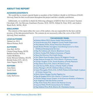 ii Kansas Health Institute | December 2010
LEAD AUTHORS
Tatiana Lin, M.A.
Sharon Homan, Ph.D.
AUTHORS
Amy Biel, M.P.H.
Cheng-Chung Huang, M.P.H.
Barbara LaClair, M.H.A.
Caitlin McMurtry
Emily Meissen-Sebelius, M.S.W.
Brenda Nickel, R.N., B.S.N.
Anne Nugent, M.P.H.
EDITORS
Anne Berry
Sarah Green
DESIGNER
Cathy McNorton
THE ADVISORY PANEL
● Andrew Allison, Ph.D., Kansas Health Policy Authority
● Sonja Armbruster, M.A., Sedgwick County Health Department
● Mary Baskett, M.P.A., Kansas Head Start Association
● Julie Broski, M.A.Ed., Interagency Coordinating Council on Early
Childhood Developmental Services
● Rep. Pat Colloton, J.D., District 28, Johnson County
● Dennis Cooley, M.D., Pediatric Associates of Topeka
● Tanya Dorf Brunner, Oral Health Kansas
● Sen. Oletha Faust-Goudeau, District 29, Sedgwick County
● Rep. Dolores Furtado, M.S., Ph.D., District 19, Johnson County
● Carolyn Gaughan, C.A.E., Kansas Academy of Family Physicians
● Rep. Deena Horst, M.A., District 69, Saline County
● Linda Kenney, M.P.H., Bureau of Family Health at KDHE
● Amy Maninger, L.M.S.W., Children’s Alliance of Kansas
● Susan McLoughlin, M.S.N., R.N., C.P.N.P., Mother & Child Health Coalition
of Greater Kansas City
● Darla Nelson-Metzger, Families Together, Inc.
● Rep. Jill Quigley, M.S.N., R.N., District 17, Johnson County
● Christie Steege, Kansas Chapter of the American Academy of Pediatrics
● Jan Stegelman, Safe Kids Kansas (retired)
● Rep.Annie Tietze, M.A., District 56, Shawnee County
● Suzanne Wikle, M.S.W., Kansas Action for Children
● Rep.Valdenia Winn, Ph.D., District 34, Wyandotte County
ACKNOWLEDGMENTS
We would like to extend a special thanks to members of the Children’s Health in All Policies (CHAP)
Advisory Panel for their involvement throughout the project and their valuable contribution.
Additionally, we would like to thank the following colleagues at KHI for their involvement: Suzanne
Cleveland, J.D.; Jim McLean; Gianfranco Pezzino, M.D., M.P.H.; Robert St. Peter, M.D.; and Andrew
Ward, Ph.D., M.P.H., Ph.D.
DISCLAIMER
The contents of this report reﬂect the views of the authors, who are responsible for the facts and the
accuracy of the data presented herein. The contents do not necessarily reﬂect the views of the CHAP
Advisory Panel members.
ABOUTTHE REPORT
 