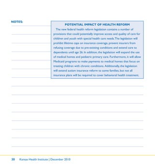 30 Kansas Health Institute | December 2010
NOTES:
POTENTIAL IMPACT OF HEALTH REFORM
The new federal health reform legislation contains a number of
provisions that could potentially improve access and quality of care for
children and youth with special health care needs.The legislation will
prohibit lifetime caps on insurance coverage, prevent insurers from
refusing coverage due to pre-existing conditions and extend care to
dependents until age 26. In addition, the legislation will expand the use
of medical homes and pediatric primary care. Furthermore, it will allow
Medicaid programs to make payments to medical homes that focus on
treating children with chronic conditions. Additionally, the legislation
will extend autism insurance reform to some families, but not all
insurance plans will be required to cover behavioral health treatment.
 