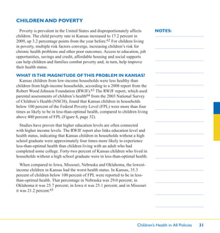 Children’s Health in All Policies 31
NOTES:Poverty is prevalent in the United States and disproportionately affects
children. The child poverty rate in Kansas increased to 17.2 percent in
2009, up 3.2 percentage points from the year before.62 For children living
in poverty, multiple risk factors converge, increasing children’s risk for
chronic health problems and other poor outcomes. Access to education, job
opportunities, savings and credit, affordable housing and social supports
can help children and families combat poverty and, in turn, help improve
their health status.
WHAT ISTHE MAGNITUDE OFTHIS PROBLEM IN KANSAS?
Kansas children from low-income households were less healthy than
children from high-income households, according to a 2008 report from the
Robert Wood Johnson Foundation (RWJF).63 The RWJF report, which used
parental assessments of children’s health64 from the 2003 National Survey
of Children’s Health (NSCH), found that Kansas children in households
below 100 percent of the Federal Poverty Level (FPL) were more than four
times as likely to be in less-than-optimal health, compared to children living
above 400 percent of FPL (Figure 8, page 32).
Studies have proven that higher education levels are often connected
with higher income levels. The RWJF report also links education level and
health status, indicating that Kansas children in households without a high
school graduate were approximately four times more likely to experience
less-than-optimal health than children living with an adult who had
completed some college. Forty-two percent of Kansas children who lived in
households without a high school graduate were in less-than-optimal health.
When compared to Iowa, Missouri, Nebraska and Oklahoma, the lowest-
income children in Kansas had the worst health status. In Kansas, 35.3
percent of children below 100 percent of FPL were reported to be in less-
than-optimal health. That percentage in Nebraska was 29.0 percent; in
Oklahoma it was 25.7 percent; in Iowa it was 25.1 percent; and in Missouri
it was 21.2 percent.65
CHILDREN AND POVERTY
 