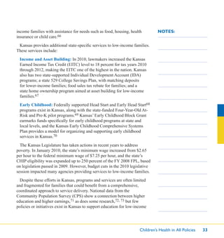 Children’s Health in All Policies 33
NOTES:income families with assistance for needs such as food, housing, health
insurance or child care.66
Kansas provides additional state-speciﬁc services to low-income families.
These services include:
Income and Asset Building: In 2010, lawmakers increased the Kansas
Earned Income Tax Credit (EITC) level to 18 percent for tax years 2010
through 2012, making the EITC one of the highest in the nation. Kansas
also has two state-supported Individual Development Account (IDA)
programs; a state 529 College Savings Plan, with matching deposits
for lower-income families; food sales tax rebate for families; and a
state home ownership program aimed at asset building for low-income
families.67
Early Childhood: Federally supported Head Start and Early Head Start68
programs exist in Kansas, along with the state-funded Four-Year-Old At-
Risk and Pre-K pilot programs.69 Kansas’ Early Childhood Block Grant
earmarks funds speciﬁcally for early childhood programs at state and
local levels, and the Kansas Early Childhood Comprehensive Systems
Plan provides a model for organizing and supporting early childhood
services in Kansas.70
The Kansas Legislature has taken actions in recent years to address
poverty. In January 2010, the state’s minimum wage increased from $2.65
per hour to the federal minimum wage of $7.25 per hour, and the state’s
CHIP eligibility was expanded up to 250 percent of the FY 2008 FPL, based
on legislation passed in 2009. However, budget cuts in the 2010 legislative
session impacted many agencies providing services to low-income families.
Despite these efforts in Kansas, programs and services are often limited
and fragmented for families that could beneﬁt from a comprehensive,
coordinated approach to service delivery. National data from the
Community Population Survey (CPS) show a connection between higher
education and higher earnings,71 as does some research,72, 73 but few
policies or initiatives exist in Kansas to support education for low-income
 