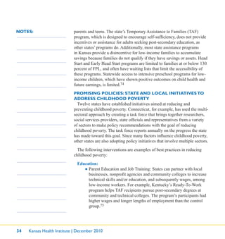 34 Kansas Health Institute | December 2010
NOTES: parents and teens. The state’s Temporary Assistance to Families (TAF)
program, which is designed to encourage self-sufﬁciency, does not provide
incentives or assistance for adults seeking post-secondary education, as
other states’ programs do. Additionally, most state assistance programs
in Kansas provide a disincentive for low-income families to accumulate
savings because families do not qualify if they have savings or assets. Head
Start and Early Head Start programs are limited to families at or below 130
percent of FPL, and often have waiting lists that limit the accessibility of
these programs. Statewide access to intensive preschool programs for low-
income children, which have shown positive outcomes on child health and
future earnings, is limited.74
PROMISING POLICIES: STATE AND LOCAL INITIATIVESTO
ADDRESS CHILDHOOD POVERTY
Twelve states have established initiatives aimed at reducing and
preventing childhood poverty. Connecticut, for example, has used the multi-
sectoral approach by creating a task force that brings together researchers,
social services providers, state ofﬁcials and representatives from a variety
of sectors to make policy recommendations with the goal of reducing
childhood poverty. The task force reports annually on the progress the state
has made toward this goal. Since many factors inﬂuence childhood poverty,
other states are also adopting policy initiatives that involve multiple sectors.
The following interventions are examples of best practices in reducing
childhood poverty:
Education:
● Parent Education and Job Training: States can partner with local
businesses, nonproﬁt agencies and community colleges to increase
technical skills and/or education, and subsequently wages, among
low-income workers. For example, Kentucky’s Ready-To-Work
program helps TAF recipients pursue post-secondary degrees at
community and technical colleges. The program’s participants had
higher wages and longer lengths of employment than the control
group.75
 
