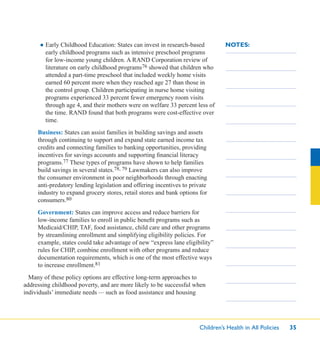 Children’s Health in All Policies 35
NOTES:● Early Childhood Education: States can invest in research-based
early childhood programs such as intensive preschool programs
for low-income young children. A RAND Corporation review of
literature on early childhood programs76 showed that children who
attended a part-time preschool that included weekly home visits
earned 60 percent more when they reached age 27 than those in
the control group. Children participating in nurse home visiting
programs experienced 33 percent fewer emergency room visits
through age 4, and their mothers were on welfare 33 percent less of
the time. RAND found that both programs were cost-effective over
time.
Business: States can assist families in building savings and assets
through continuing to support and expand state earned income tax
credits and connecting families to banking opportunities, providing
incentives for savings accounts and supporting ﬁnancial literacy
programs.77 These types of programs have shown to help families
build savings in several states.78, 79 Lawmakers can also improve
the consumer environment in poor neighborhoods through enacting
anti-predatory lending legislation and offering incentives to private
industry to expand grocery stores, retail stores and bank options for
consumers.80
Government: States can improve access and reduce barriers for
low-income families to enroll in public beneﬁt programs such as
Medicaid/CHIP, TAF, food assistance, child care and other programs
by streamlining enrollment and simplifying eligibility policies. For
example, states could take advantage of new “express lane eligibility”
rules for CHIP, combine enrollment with other programs and reduce
documentation requirements, which is one of the most effective ways
to increase enrollment.81
Many of these policy options are effective long-term approaches to
addressing childhood poverty, and are more likely to be successful when
individuals’ immediate needs — such as food assistance and housing
 