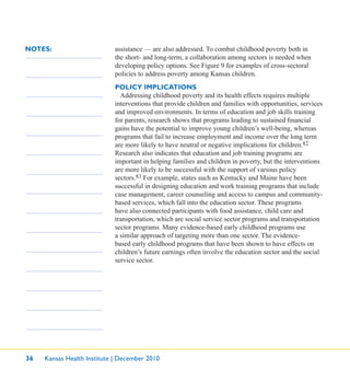 36 Kansas Health Institute | December 2010
NOTES: assistance — are also addressed. To combat childhood poverty both in
the short- and long-term, a collaboration among sectors is needed when
developing policy options. See Figure 9 for examples of cross-sectoral
policies to address poverty among Kansas children.
POLICY IMPLICATIONS
Addressing childhood poverty and its health effects requires multiple
interventions that provide children and families with opportunities, services
and improved environments. In terms of education and job skills training
for parents, research shows that programs leading to sustained ﬁnancial
gains have the potential to improve young children’s well-being, whereas
programs that fail to increase employment and income over the long term
are more likely to have neutral or negative implications for children.82
Research also indicates that education and job training programs are
important in helping families and children in poverty, but the interventions
are more likely to be successful with the support of various policy
sectors.83 For example, states such as Kentucky and Maine have been
successful in designing education and work training programs that include
case management, career counseling and access to campus and community-
based services, which fall into the education sector. These programs
have also connected participants with food assistance, child care and
transportation, which are social service sector programs and transportation
sector programs. Many evidence-based early childhood programs use
a similar approach of targeting more than one sector. The evidence-
based early childhood programs that have been shown to have effects on
children’s future earnings often involve the education sector and the social
service sector.
 