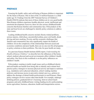 Children’s Health in All Policies iii
NOTES:Ensuring the health, safety and well-being of Kansas children is important
for the future of Kansas. One in four of the 2.8 million Kansans is a child
under age 18. Findings from the 2007 National Survey of Children’s
Health (NSCH) indicate that most of these children are in very good health.
Most Kansas children experience healthy physical, social, intellectual and
emotional development; however, there are also serious childhood health
concerns that Kansas families and communities face. Policymakers at the
state and local levels are challenged to identify policy solutions to address
these issues.
Leading childhood health concerns include obesity-related problems,
serious injuries, child abuse, uncontrolled asthma, poor oral health, drunk
driving and teen smoking. Poverty and the economic challenges that
families and communities face also signiﬁcantly impact the health of
children. Given the complexity of the relationships between social and
economic conditions and poor health, there are no one-size-ﬁts-all programs
or policy solutions to these problems. The risks for poor health are many.
In a previous Kansas Health Institute (KHI) report, Understanding the
Health of Kansas Children,1 we describe how the inﬂuences of the home,
school, medical, physical and social environments affect children’s health
and safety. Our focus in this workbook is on the policy inﬂuences on
children’s health.
Policymakers wanting to tackle tough issues such as childhood obesity
and oral health can beneﬁt from being able to identify and evaluate best-
practice policy strategies to increase physical activity and improve nutrition
(e.g., mandatory active physical education, school vending machine
policies), and increase access to preventive dental care (e.g., policies to
address the shortage of dental health professionals in rural Kansas). Many
policy strategies involve sectors other than health. For example, underage
drinking policies, graduated driver’s licensing, farm-to-school lunch
programs and early childhood home visiting funding involve policymaking
across agriculture, business, education, health and transportation sectors.
PREFACE
 