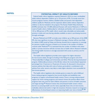 38 Kansas Health Institute | December 2010
NOTES: POTENTIAL IMPACT OF HEALTH REFORM
Federal health reform legislation expands Medicaid in 2014 to cover nondisabled
adults without dependent children up to 133 percent of FPL. Currently some low-
income pregnant women, children, disabled adults and parents with dependent
children qualify for Medicaid, and the expansion allows adults without dependent
children to also be included in the program.The Kansas Health Policy Authority
(KHPA) estimates that 131,000 additional Kansans will receive Medicaid or CHIP as a
result of health reform. Additionally, for individuals and families with incomes between
133 to 400 percent of FPL, health reform would make refundable and advanceable
premium credits and cost-sharing subsidies available to assist in purchasing insurance
through exchanges.
Because Medicaid and CHIP currently cover children up to 250 percent of the 2008
FPL, the most signiﬁcant increase in Medicaid coverage in Kansas will be most likely
for adults.A 2003 study by Dubay and Kenney showed that an expansion in coverage
for parents in public insurance is linked to an increase in the number of children
covered under Medicaid.84 It is estimated that the number of children with either
public or private insurance will also increase due to health reform. Research indicates
that having health insurance is strongly associated with access to primary care for
children.85
The health reform legislation provides some support for higher education
for low-income adults, through its funding of the Pell grant program and of the
“Historically Black Colleges and Universities and Other Minority Serving Institutions”
program. Additionally provisions of the bill also reduce the income-based repayment
percentage from 15 percent to 10 percent of income. As discussed in the previous
sections, policies that help with costs of tuition, particularly in combination with
policies from other sectors, may help to make higher education more accessible for
low-income parents.
The health reform legislation also includes grants to states for early childhood
home visiting programs targeted at low-income families and establishes new
programs to support school-based health centers.There is strong evidence-based
support for home visiting programs, and research shows the positive effects these
programs have over time for both children and parents in terms of health outcomes
and wage earnings.86 Research shows that school-based health centers reduce
barriers to accessing health care for teens, especially those who are low-income,
medically underserved and/or in high-risk situations. However, research on long-term
effectiveness of school-based centers on improving health over time is limited.87, 88
 