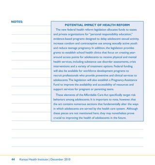 44 Kansas Health Institute | December 2010
NOTES:
POTENTIAL IMPACT OF HEALTH REFORM
The new federal health reform legislation allocates funds to states
and private organizations for “personal responsibility education,”
evidence-based programs designed to delay adolescent sexual activity,
increase condom and contraceptive use among sexually active youth
and reduce teenage pregnancy. In addition, the legislation provides
grants to establish school health clinics that focus on creating year-
around access points for adolescents to receive physical and mental
health services, including substance use disorder assessments, crisis
interventions and a variety of treatment options. Federal funding
will also be available for workforce development programs to
recruit professionals who provide preventive and clinical services to
adolescents.The legislation will also establish a Pregnancy Assistance
Fund to improve the availability and accessibility of resources and
support services for pregnant or parenting teens.
These elements of the Affordable Care Act speciﬁcally target risk
behaviors among adolescents. It is important to note, however, that
the act contains numerous sections that fundamentally alter the ways
in which adolescents are served by the health care system. Although
these pieces are not mentioned here, they may nonetheless prove
crucial to improving the health of adolescents in the future.
 