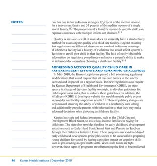 46 Kansas Health Institute | December 2010
NOTES: care for one infant in Kansas averages 12 percent of the median income
for a two-parent family and 35 percent of the median income of a single
parent family.112 The proportion of a family’s income devoted to child care
expenses increases with multiple infants and children.113
Quality is an issue as well. Kansas does not currently have a standardized
method for assessing the quality of a child care facility. Beyond ensuring
that regulations are followed, there are no standard indicators or ratings
of whether a facility has a history of violations that could affect a parent’s
decision to enroll their child in that facility. The lack of easily obtainable
information on regulatory compliance can hinder a parent’s ability to make
an informed decision when choosing a child care facility.114
ADDRESSING ACCESSTO QUALITY CHILD CARE IN
KANSAS: RECENT EFFORTS AND REMAINING CHALLENGES
In May 2010, the Kansas Legislature passed a bill containing regulatory
modiﬁcations that would require that all day care homes in the state be
licensed and inspected on a regular basis. The new regulations also require
the Kansas Department of Health and Environment (KDHE), the state
agency in charge of day care facility oversight, to develop guidelines for
child supervision and a plan to enforce these guidelines. In addition, the
bill directs KDHE to develop a website that would provide public access
to provider and facility inspection results.115 These regulatory changes are
steps toward ensuring the safety of children in a nonfamily care setting
and additionally provide parents with information so that they may make
informed decisions when choosing a child care facility.
Kansas has state and federal programs, such as the Child Care and
Development Block Grant, to assist low-income families in paying for
child care. The state also provides funding for early childhood development
initiatives such as Early Head Start, Smart Start and Parents as Teachers
through the Children’s Initiative Fund. These programs use evidence-based
early childhood development principles shown to be successful in preparing
young children for school by having a positive impact on cognitive skills
such as pre-reading and pre-math skills. When state funds are tight,
however, these types of programs are often among the ﬁrst to be considered
 