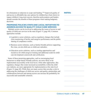 Children’s Health in All Policies 47
NOTES:for elimination or reduction in scope and funding.116 Improved quality of
and access to affordable day care options for children have been shown to
impact children’s long-term success, therefore policymakers and funders
should consider the beneﬁts of these programs when making budgetary
decisions.
PROMISING POLICIES: STATE AND LOCAL INITIATIVESTO
ADDRESS ACCESSTO QUALITY CHILD CARE SERVICES
Multiple sectors can be involved in addressing the issues of access to and
quality of child care services in the state (Figure 13, page 49). Common
approaches include:
● Legislative sector solutions, such as regulatory changes that include
close monitoring of facility and caregiver performance and the public
sharing of compliance results;
● Business sector solutions, such as family-friendly policies supporting
ﬂex time, on-site child care or child care subsidies;
● Education sector solutions, such as creating opportunities and
incentives for child caregiver training and additional credit for child
care development coursework and certiﬁcation.
Some of these promising approaches, such as encouraging local
businesses to adopt family-friendly policies, are more likely to be
implemented successfully at the local level, while other approaches, like
regulatory changes that create increased accountability within the child
care industry, are more appropriate for implementation at the state level
(Figure 12, page 48). While there are many sectors that can play a role in
addressing the challenges of child care access and quality, partnerships and
collaborations between and among sectors can increase the probability for
successful and sustainable solutions.
 