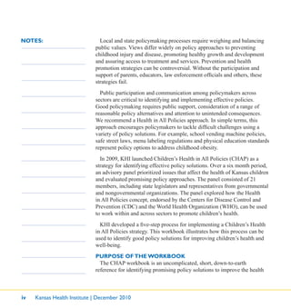 iv Kansas Health Institute | December 2010
NOTES: Local and state policymaking processes require weighing and balancing
public values. Views differ widely on policy approaches to preventing
childhood injury and disease, promoting healthy growth and development
and assuring access to treatment and services. Prevention and health
promotion strategies can be controversial. Without the participation and
support of parents, educators, law enforcement ofﬁcials and others, these
strategies fail.
Public participation and communication among policymakers across
sectors are critical to identifying and implementing effective policies.
Good policymaking requires public support, consideration of a range of
reasonable policy alternatives and attention to unintended consequences.
We recommend a Health in All Policies approach. In simple terms, this
approach encourages policymakers to tackle difﬁcult challenges using a
variety of policy solutions. For example, school vending machine policies,
safe street laws, menu labeling regulations and physical education standards
represent policy options to address childhood obesity.
In 2009, KHI launched Children’s Health in All Policies (CHAP) as a
strategy for identifying effective policy solutions. Over a six month period,
an advisory panel prioritized issues that affect the health of Kansas children
and evaluated promising policy approaches. The panel consisted of 21
members, including state legislators and representatives from governmental
and nongovernmental organizations. The panel explored how the Health
in All Policies concept, endorsed by the Centers for Disease Control and
Prevention (CDC) and the World Health Organization (WHO), can be used
to work within and across sectors to promote children’s health.
KHI developed a ﬁve-step process for implementing a Children’s Health
in All Policies strategy. This workbook illustrates how this process can be
used to identify good policy solutions for improving children’s health and
well-being.
PURPOSE OFTHE WORKBOOK
The CHAP workbook is an uncomplicated, short, down-to-earth
reference for identifying promising policy solutions to improve the health
 