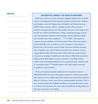 50 Kansas Health Institute | December 2010
NOTES:
POTENTIAL IMPACT OF HEALTH REFORM
Child care workers may be among the biggest beneﬁciaries of health
reform, according to Carmen Nazario, assistant secretary for children
and families at the U.S. Department of Health and Human Services
(HHS).These workers reﬂect a sizeable portion of low-income
workers who generally do not have health insurance. According to the
Center for Child Care Workforce,“Only a small percentage of early
care and education teachers and providers receive fully paid health
care beneﬁts from their employers…”117 In 2001, a Pennsylvania
research group published a brief that stated “Few child care workers
receive beneﬁts such as health care. For example, in Pennsylvania,
60 percent of all workers receive health insurance beneﬁts through
their employers but only 25 percent of child care workers receive
comparable beneﬁts. Moreover, even when child care workers have
access to an employer’s health care plan, few can afford the premiums.
Along with limited health insurance, workers in the ﬁeld seldom
receive other job-related beneﬁts such as paid sick days, vacation time
or retirement plans.”118 Health reform will make health insurance
accessible to such workers.
There are several potential implications of improved access to
affordable health insurance. Choosing to become a child care provider
may become a more viable option for people who previously could not
afford to choose a career that did not provide health insurance.This, in
turn, could increase the available workforce and provide better access
to child care for families who previously had difﬁculty ﬁnding child care
that was convenient and reliable.
 