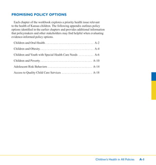 Children’s Health in All Policies A-1
PROMISING POLICY OPTIONS
Each chapter of the workbook explores a priority health issue relevant
to the health of Kansas children. The following appendix outlines policy
options identiﬁed in the earlier chapters and provides additional information
that policymakers and other stakeholders may ﬁnd helpful when evaluating
evidence-informed policy options.
Children and Oral Health. . . . . . . . . . . . . . . . . . . . . . . . . . . . . . . . A-2
Children and Obesity . . . . . . . . . . . . . . . . . . . . . . . . . . . . . . . . . . . A-4
Children and Youth with Special Health Care Needs . . . . . . . . . . A-6
Children and Poverty . . . . . . . . . . . . . . . . . . . . . . . . . . . . . . . . . . A-10
Adolescent Risk Behaviors . . . . . . . . . . . . . . . . . . . . . . . . . . . . . A-14
Access to Quality Child Care Services . . . . . . . . . . . . . . . . . . . . A-18
 