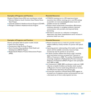 Children’s Health in All Policies A-7
Examples of Programs and Practices Potential Outcomes
Models of Medical Home (MH) care coordination include:
● Palmetto Pediatrics South Carolina’s State Medical Home
Team Project
● Colorado Children’s Healthcare Access Program (CCHAP)
● Michigan’s Children’s Healthcare Access Program
● CYSHCN receiving care in a MH experience better
outcomes than children receiving care in non-MH settings
as providers are more knowledgeable about issues and
available services for CYSHCN.
● Positive results include family centeredness, effectiveness,
timeliness, education in managing conditions, improved
communication with providers, and improved family
functioning.
● Decrease in costs due to a reduction in emergency
department visits, fewer hospitalizations and an increase in
preventive health care visits.
Examples of Programs and Practices Potential Outcomes
Diverse centralized referral system models include:
● Iowa’s First Five Initiative
● Connecticut’s Help Me Grow Program
● North Carolina’s Assuring Better Child Health and
Development (ABCD) Program
● Rhode Island’s Pediatric Practice Enhancement Project
(PPEP)
● Patient-centered care as a result of a provider resource
helpline staffed by a family member of a person with special
needs.
● Improving parents’ understanding of the health care delivery
system and the available community resources helps
increase the ease for parents to use services.
● In North Carolina, children from birth to age 3 receiving
early intervention services increased from 3 percent in
2003 to 4.3 percent in 2008. The number of developmental
screenings completed at Medicaid Early Periodic Screening,
Diagnosis, and Treatment (EPSDT) Program visits quintupled
from 2004 to 2008.
● In Connecticut in 2008–2009, coordinators made over 4,000
referrals on behalf of children and families which resulted
in 88 percent of service needs being addressed, an increase
from 80 percent reported in the previous year.
● A three-year evaluation of Rhode Island’s PPEP suggests an
increased use of outpatient primary and preventive care and
a decreased use of more costly inpatient services.
 