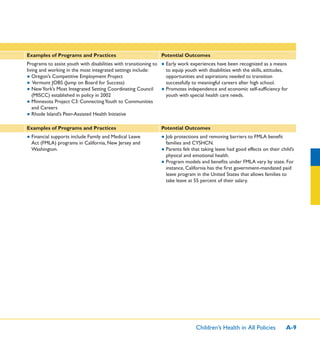 Children’s Health in All Policies A-9
Examples of Programs and Practices Potential Outcomes
Programs to assist youth with disabilities with transitioning to
living and working in the most integrated settings include:
● Oregon’s Competitive Employment Project
● Vermont JOBS (Jump on Board for Success)
● NewYork’s Most Integrated Setting Coordinating Council
(MISCC) established in policy in 2002
● Minnesota Project C3: ConnectingYouth to Communities
and Careers
● Rhode Island’s Peer-Assisted Health Initiative
● Early work experiences have been recognized as a means
to equip youth with disabilities with the skills, attitudes,
opportunities and aspirations needed to transition
successfully to meaningful careers after high school.
● Promotes independence and economic self-sufﬁciency for
youth with special health care needs.
Examples of Programs and Practices Potential Outcomes
● Financial supports include Family and Medical Leave
Act (FMLA) programs in California, New Jersey and
Washington.
● Job protections and removing barriers to FMLA beneﬁt
families and CYSHCN.
● Parents felt that taking leave had good effects on their child’s
physical and emotional health.
● Program models and beneﬁts under FMLA vary by state. For
instance, California has the ﬁrst government-mandated paid
leave program in the United States that allows families to
take leave at 55 percent of their salary.
 