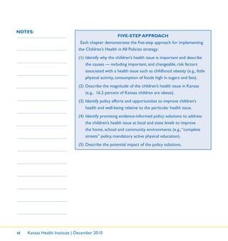 vi Kansas Health Institute | December 2010
NOTES:
FIVE-STEP APPROACH
Each chapter demonstrates the ﬁve-step approach for implementing
the Children’s Health in All Policies strategy:
(1) Identify why the children’s health issue is important and describe
the causes — including important, and changeable, risk factors
associated with a health issue such as childhood obesity (e.g., little
physical activity, consumption of foods high in sugars and fats).
(2) Describe the magnitude of the children’s health issue in Kansas
(e.g., 16.2 percent of Kansas children are obese).
(3) Identify policy efforts and opportunities to improve children’s
health and well-being relative to the particular health issue.
(4) Identify promising evidence-informed policy solutions to address
the children’s health issue at local and state levels to improve
the home, school and community environments (e.g.,“complete
streets” policy, mandatory active physical education).
(5) Describe the potential impact of the policy solutions.
 