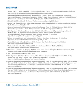 A-22 Kansas Health Institute | December 2010
ENDNOTES
1. Homan, S. M., & LaClair, B. J. (2009). Understanding the Health of Kansas Children. Retrieved November 10, 2010, from
http://www.khi.org/documents/2009/feb/28/understanding-health-kansas-children/
2. National Research Council and Institute of Medicine. (2004). Children’s Health. The Nation’s Wealth: Assessing and
Improving Child Health. Committee on Evaluation of Children’s Health. Board on Children, Youth, and Families, Division of
Behavioral and Social Sciences and Education. Washington, DC: The National Academies Press.
3. Ibid. (2004). Children’s Health. The Nation’s Wealth: Assessing and Improving Child Health.
4. Collins, J., & Koplan J. P. (2009). Health Impact Assessment. A Step Toward Health in All Policies. Journal of the American
Medical Association, 302(3), 315–317.
5. Child and Adolescent Health Measurement Initiative: Data Resource Center for Child and Adolescent Health. (2007).
National Survey of Children’s Health. Retrieved November 11, 2009, from http://www.nschdata.org
6. U.S. Department of Health and Human Services. (2000). Oral Health in America: A Report of the Surgeon General.
Rockville, MD: U.S. Department of Health and Human Services, National Institute of Dental and
Craniofacial Research, National Institutes of Health. Retrieved September 27, 2010, from
http://silk.nih.gov/public/hck1ocv.@www.surgeon.fullrpt.pdf
7. Centers for Disease Control and Prevention. (2004). Children’s Oral Health. Retrieved April 10, 2010, from
http://www.cdc.gov/oralhealth/publications/factsheets/sgr2000_fs3.htm
8. National Conference of State Legislatures. (2010). Children’s Oral Health. Retrieved April 15, 2010, from
http://www.ncsl.org/default.aspx?tabid=14495
9. Australian Institute of Health and Welfare. (2007). Chronic Diseases. Retrieved March 3, 2010, from
http://www.aihw.gov.au/cdarf/diseases_pages/index.cfm
10. Kimminau, K., Greiner, A., & Qingjiang, H. (2010). Smiles Across Kansas: 2007 Update. Retrieved September 27, 2010,
from http://www.kdheks.gov/ohi/download/Smiles_Across_Kansas.pdf
11. Ibid. (2010). Smiles Across Kansas: 2007 Update.
12. U.S. Department of Health and Human Services, Ofﬁce of Disease Prevention and Health Promotion. (2000). Healthy
People 2010: Oral Health. Objective 21 (8a, 8b). Retrieved September 27, 2010, from
http://www.healthypeople.gov/document/html/volume2/21oral.htm
13. Child and Adolescent Health Measurement Initiative: Data Resource Center for Child and Adolescent Health. (2007). National
Survey of Children’s Health, Survey Sections, Kansas, 2007, Health and Functional Status (Survey Section 2), Indicator 1.2:
Condition of children’s teeth, age 1–17: Fair/poor X Household income level. Retrieved February 24, 2010, from
http://www.nschdata.org
14. Child and Adolescent Health Measurement Initiative: Data Resource Center for Child and Adolescent Health. (2007). National
Survey of Children’s Health, Survey Sections, Kansas, 2007, Health and Functional Status (Survey Section 2), Indicator 1.2:
Condition of children’s teeth, age 1–17: Fair/poor X Race/ethnicity of child. Retrieved February 24, 2010, from
http://www.nschdata.org
 