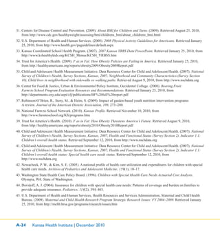 A-24 Kansas Health Institute | December 2010
31. Centers for Disease Control and Prevention. (2009). About BMI for Children and Teens. (2009). Retrieved August 25, 2010,
from http://www.cdc.gov/healthyweight/assessing/bmi/childrens_bmi/about_childrens_bmi.html
32. U.S. Department of Health and Human Services. (2008). 2008 Physical Activity Guidelines for Americans. Retrieved January
25, 2010, from http://www.health.gov/paguidelines/default.aspx
33. Kansas Coordinated School Health Program. (2007). 2007 Kansas YRBS Data PowerPoint. Retrieved January 25, 2010, from
http://www.kshealthykids.org/KCSH_Menus/KCSH_YRBSS.htm
34. Trust for America’s Health. (2009). F as in Fat: How Obesity Policies are Failing in America. Retrieved January 25, 2010,
from http://healthyamericans.org/reports/obesity2009/Obesity2009Report.pdf
35. Child and Adolescent Health Measurement Initiative: Data Resource Center for Child and Adolescent Health. (2007). National
Survey of Children’s Health, Survey Sections, Kansas, 2007, Neighborhood and Community Characteristics (Survey Section
10), Child lives in neighborhood with sidewalks or walking paths. Retrieved August 9, 2010, from http://www.nschdata.org
36. Center for Food & Justice, Urban & Environmental Policy Institute, Occidental College. (2008). Bearing Fruit:
Farm to School Program Evaluation Resources and Recommendations. Retrieved January 25, 2010, from
http://departments.oxy.edu/uepi/cfj/publications/BF%20full%20report.pdf
37. Robinson-O’Brien, R., Story, M., & Heim, S. (2009). Impact of garden-based youth nutrition intervention programs:
A review. Journal of the American Dietetic Association, 109, 273–280.
38. National Farm to School Network. (2010). Kansas Proﬁle. Retrieved November 10, 2010, from
http://www.farmtoschool.org/KS/programs.htm
39. Trust for America’s Health. (2010). F as in Fat: How Obesity Threatens America’s Future. Retrieved August 9, 2010,
from http://healthyamericans.org/reports/obesity2010/Obesity2010Report.pdf
40. Child and Adolescent Health Measurement Initiative: Data Resource Center for Child and Adolescent Health. (2007). National
Survey of Children’s Health, Survey Sections, Kansas, 2007, Health and Functional Status (Survey Section 2), Indicator 1.1:
Children’s overall health status. Retrieved September 12, 2010, from http://www.nschdata.org
41. Child and Adolescent Health Measurement Initiative: Data Resource Center for Child and Adolescent Health. (2007). National
Survey of Children’s Health, Survey Sections, Kansas, 2007, Health and Functional Status (Survey Section 2), Indicator 1.1:
Children’s overall health status: Special health care needs status. Retrieved September 12, 2010, from
http://www.nschdata.org
42. Newacheck, P. W., & Kim, S. E. (2005). A national proﬁle of health care utilization and expenditures for children with special
health care needs. Archives of Pediatrics and Adolescent Medicine, 159(1), 10–17.
43. Washington State Health Care Policy Board. (1996). Children with Special Health Care Needs Actuarial Cost Analysis.
Olympia, WA: State of Washington.
44. Davidoff, A. J. (2004). Insurance for children with special health care needs: Patterns of coverage and burden on families to
provide adequate insurance. Pediatrics, 114(2), 394–403.
45. U.S. Department of Health and Human Services, Health Resources and Services Administration, Maternal and Child Health
Bureau. (2009). Maternal and Child Health Research Program Strategic Research Issues: FY 2004–2009. Retrieved January
25, 2010, from http://mchb.hrsa.gov/programs/research/issues.htm
 
