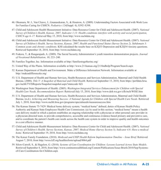 Children’s Health in All Policies A-25
46. Okumura, M. J., Van Cleave, J., Gnanasekaran, S., & Houtrow, A. (2009). Understanding Factors Associated with Work Loss
for Families Caring for CSHCN. Pediatrics 124(Suppl. 4), S392–S398.
47. Child and Adolescent Health Measurement Initiative: Data Resource Center for Child and Adolescent Health. (2007). National
Survey of Children’s Health, Kansas, 2007, Indicator 1.13: Health conditions interfere with activity and social participation,
CSHCN age 6–17. Retrieved May 15, 2010, from http://www.nschdata.org
48. Child and Adolescent Health Measurement Initiative: Data Resource Center for Child and Adolescent Health. (2007). National
Survey of Children’s Health, Survey Sections, Kansas, 2007, Health and Functional Status (Survey Section 2), Subdomain 3:
Common acute and chronic conditions. KHI calculated the results base on K2Q33 Depression and K2Q34 Anxiety questions.
Retrieved September 18, 2010, from http://www.nschdata.org
49. Frakera, T., & Rangarajanb, A. (2009). The Social Security Administration’s youth transition demonstration projects. Journal
of Vocational Rehabilitation, 30, 223–240.
50. Families Together, Inc. Information available at http://familiestogetherinc.org/
51. United Way of the Plains. Information available at http://www.211kansas.org/211ﬁndhelp/Program/Search.aspx
52. Kansas Department of Health and Environment. Make a Difference Information Network. Information available at
http://makeadifferenceks.org/
53. U.S. Department of Health and Human Services, Health Resources and Services Administration, Maternal and Child Health
Bureau. (2008). Title V: A Snapshot of Maternal and Child Health. Retrieved September 15, 2010, from https://perfdata.hrsa.
gov/mchb/TVISReports/Snapshot/snapshot.aspx?statecode=KS
54. Washington State Department of Health. (2005). Washington Integrated Services Enhancement for Children with Special
Health Care Needs, Recommendation Report. Retrieved July 15, 2010, from http://www.doh.wa.gov/cfh/mch/WISE.htm
55. U.S. Department of Health and Human Services, Health Resources and Services Administration, Maternal and Child Health
Bureau. (n.d.). Achieving and Measuring Success: A National Agenda for Children with Special Health Care Needs. Retrieved
July 1, 2010, from http://www.mchb.hrsa.gov/programs/specialneeds/measuresuccess.htm
56. The Kansas Statute 75-7429: Medical home delivery system; “medical home” deﬁned; duties of Kansas Health Policy
Authority and Kansas State Employees Health Care Commission. (a) As used in this section, “medical home” means a health
care delivery model in which a patient establishes an ongoing relationship with a physician or other personal care provider in
a physician-directed team, to provide comprehensive, accessible and continuous evidence-based primary and preventive care,
and to coordinate the patient’s health care needs across the health care system in order to improve quality and health outcomes
in a cost effective manner.
57. Child and Adolescent Health Measurement Initiative: Data Resource Center for Child and Adolescent Health. (2007). National
Survey of Children’s Health, Survey Sections, Kansas, 2007, Medical Home (Survey Section 5), Indicator 4.8: Have a medical
home. Retrieved September 19, 2010, from http://www.nschdata.org
58. The Kaiser Family Foundation. (2010). Medicaid and CHIP Health Reform Implementation Timeline – Issue Brief. Retrieved
August 7, 2010, from http://www.kff.org/healthreform/upload/8064.pdf
59. Silow-Carroll, S., & Hagelow, G. (2010). Systems of Care Coordination for Children: Lessons Learned Across State Models.
Retrieved September 8, 2010, from http://www.commonwealthfund.org/Content/Publications/Issue-Briefs/2010/Sep/Systems-
of-Care-Coordination-for-Children.aspx
 