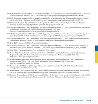 Children’s Health in All Policies A-29
105. U.S. Department of Justice, Ofﬁce of Justice Programs, Ofﬁce of Juvenile Justice and Delinquency Prevention. (n.d.). Nurse-
Family Partnership. Retrieved June 22, 2010, from http://www.ojjdp.gov/mpg/mpgProgramDetails.aspx?ID=368
106. U.S. Department of Justice, Ofﬁce of Justice Programs, Ofﬁce of Juvenile Justice and Delinquency Prevention. (n.d.). Big
Brothers Big Sisters. Retrieved June 22, 2010, from http://www.ojjdp.gov/mpg/mpgProgramDetails.aspx?ID=302
107. Stevenson, B. (2010). Beyond the Classroom: Using Title IX to Measure the Return to High School Sports. Retrieved
February 26, 2010, from http://bpp.wharton.upenn.edu/betseys/papers/TitleIX.pdf
108. National Association of Child Care Resource and Referral Agencies (NACCRRA). (2010). Quality Child Care: Recognizing
and Choosing the Best for Your Children. Retrieved September 2, 2010, from
http://www.childcareaware.org/en/subscriptions/dailyparent/volume.php?id=39
109. The Brookings Institution and First Focus. (2008). Supporting Young Children and Families: An Investment Strategy That
Pays. Retrieved July 1, 2010, from http://www.brookings.edu/papers/2008/08_children_families_isaacs_Opp08.aspx
110. National Association of Child Care Resource and Referral Agencies (NACCRRA). (2008). Number of Children Potentially
Needing Care. Retrieved February 2, 2010, from http://www.naccrra.org/randd/child-demographics
111. Ibid. (2008). Number of Children Potentially Needing Care.
112. National Association of Child Care Resource and Referral Agencies (NACCRRA). (2010). Parents and the High Price of
Child Care 2010 Update. Retrieved November 13, 2010, from http://www.naccrra.org/randd/state_by_state_facts.php
113. Ibid. (2010). Parents and the High Price of Child Care 2010 Update.
114. Kansas Department of Health and Environment, Bureau of Child Care and Health Facilities, Child Care Licensing and
Registration. (2001). The Basis for the Purpose of Child Care Regulation. Retrieved March 22, 2010, from
http://www.kdheks.gov/bcclr/gen_info.html
115. Kansas Department of Health and Environment, Bureau of Child Care and Health Facilities, Child Care Licensing
and Registration. (2010). Lexie’s Law, Senate Substitute for HB 2356. Retrieved July 6, 2010, from
http://www.kdheks.gov/bcclr/lexies_law.htm
116. Kansas Action for Children. (2010). Capitol Connection e-mail newsletter for March 5, 2010. Received via email
correspondence from http://www.kac.org
117. Center for the Child Care Workforce. (n.d.). State Compensation Initiatives for Early Childhood Educators. Retrieved July
14, 2010, from http://www.ccw.org/index.php?option=com_content&task=view&id=27&Itemid=56#health
118. Keystone Research Center. (2001). Pennsylvania Child Care Workers Face Health Insurance Crisis. Retrieved July 6, 2010,
from http://keystoneresearch.org/publications/research/pennsylvania-child-care-workers-face-health-insurance-crisis
 
