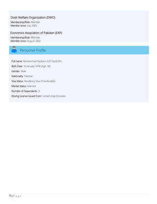 7 | P a g e
Dosti Welfare Organization (DWO)
Membership/Role: Member
Member since: July 2005
Economics Association of Pakistan (EAP)
Membership/Role: Member
Member since: August 2002
Personnel Profile
Full name: Muhammad Nadeem S/O Fazal Din
Birth Date: 19 January 1978 (Age: 38)
Gender: Male
Nationality: Pakistan
Visa Status: Residency Visa (Transferable)
Marital Status: Married
Number of Dependents: 3
Driving License Issued From: United Arab Emirates
 