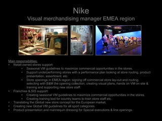 Nike
Visual merchandising manager EMEA region
Main responsibilities:
•  Retail owned stores support:
•  Seasonal VM guidelines to maximize commercial opportunities in the stores.
•  Support underperforming stores with a performance plan looking at store routing, product
presentation, assortment, etc.
•  Store openings in EMEA region: signing off commercial store lay-out and routing,
selecting with B&M the opening collection, creating visual plans, hands on VM on site &
training and supporting new store staff.
•  Franchise & SIS support:
•  Creating seasonal VM guidelines to maximize commercial opportunities in the stores.
•  Creating training tool for country teams to train store staff etc.
•  Translating the Global new store concept for the European market.
•  Creating new Global VM guidelines for all sport categories.
•  Product presentation and mannequin dressing for Special executions & line openings.
 