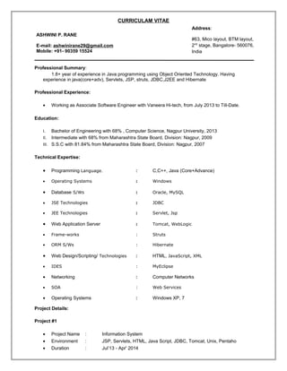 CURRICULAM VITAE
Professional Summary:
1.8+ year of experience in Java programming using Object Oriented Technology. Having
experience in java(core+adv), Servlets, JSP, struts, JDBC,J2EE and Hibernate
Professional Experience:
• Working as Associate Software Engineer with Vaneera Hi-tech, from July 2013 to Till-Date.
Education:
I. Bachelor of Engineering with 68% , Computer Science, Nagpur University, 2013
II. Intermediate with 68% from Maharashtra State Board, Division: Nagpur, 2009
III. S.S.C with 81.84% from Maharashtra State Board, Division: Nagpur, 2007
Technical Expertise:
• Programming Language. : C,C++, Java (Core+Advance)
• Operating Systems : Windows
• Database S/Ws : Oracle, MySQL
• JSE Technologies : JDBC
• JEE Technologies : Servlet, Jsp
• Web Application Server : Tomcat, WebLogic
• Frame-works : Struts
• ORM S/Ws : Hibernate
• Web Design/Scripting/ Technologies : HTML, JavaScript, XML
• IDES : MyEclipse
• Networking : Computer Networks
• SOA : Web Services
• Operating Systems : Windows XP, 7
Project Details:
Project #1
• Project Name : Information System
• Environment : JSP, Servlets, HTML, Java Script, JDBC, Tomcat, Unix, Pentaho
• Duration : Jul’13 - Apr' 2014
ASHWINI P. RANE
E-mail: ashwinirane29@gmail.com
Mobile: +91- 90359 15524
Address:
#63, Mico layout, BTM layout,
2nd
stage, Bangalore- 560076,
India
 