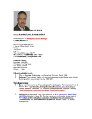 Date; 31/12/2014
Ch.Eng. Ahmed Sami Mahmoud Ali
Position Applied for: Utility Operation Manager
Current Address:-
HI CLASS-2 Building no. 503
2 Kamal El-Deen Salah Street.
Smoha
Alexandria
EGYPT
TEL.; 03/4260126 Alex, EGYPT
Mobile Phone; 01203299992 - 0105415668
E-mail:ahmedsami_1960@hotmail.com
Personal Details;
Birth date; 14/8/1960
Birth place; Souhag, Egypt
Civil Status; Married
Nationality; Egyptian
Religion ; Islam
Educational Attainment;
1. B.Sc. in Chemical Engineering from Alexandria University, Egypt, 1984.
2. Diploma of Post graduate studies in Petrochemicals industries and design basis of Heat
Exchangers from Alexandria University, 1989-1991.
Work Experiences;
1. Seven years' experience as ''Process Engineer'' in the Egyptian Petrochemicals Co. in El
Ameria - Alex. Egypt, from the Startup Operation Procedures of the P.V.C Project
(Normal operation, Shut down, EM. Shutdown operation) with the Japanese Company,
"Toyo Engineering Corporation with Mitsui Tatsui Chemicals Inc.''.
2. Eight years' experience as ''Utility Deptt. Manager'' in Arab Company for Special Steel
(ARCO Steel)Located in Sadat City (Foreign investment and Egyptian companies and
Banks) from Civil Construction, Equipment Installation, Pre-commissioning&
Commissioning and Startup Operation Procedures, with the Korean Co. ''Posec
Engineering''.
 