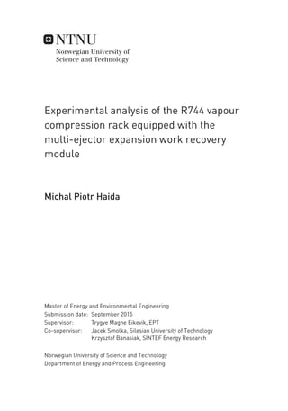 Experimental analysis of the R744 vapour
compression rack equipped with the
multi-ejector expansion work recovery
module
Michal Piotr Haida
Master of Energy and Environmental Engineering
Supervisor: Trygve Magne Eikevik, EPT
Co-supervisor: Jacek Smolka, Silesian University of Technology
Krzysztof Banasiak, SINTEF Energy Research
Department of Energy and Process Engineering
Submission date: September 2015
Norwegian University of Science and Technology
 